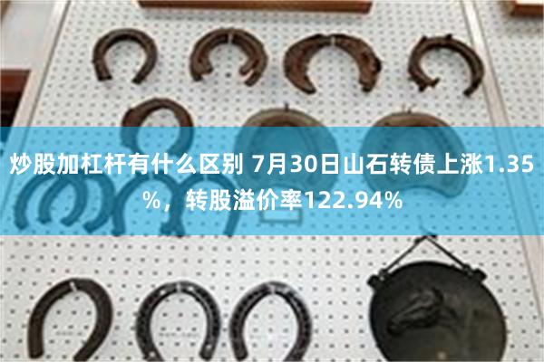 炒股加杠杆有什么区别 7月30日山石转债上涨1.35%，转股溢价率122.94%