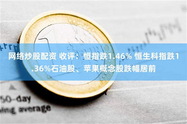 网络炒股配资 收评：恒指跌1.46% 恒生科指跌1.36%石油股、苹果概念股跌幅居前