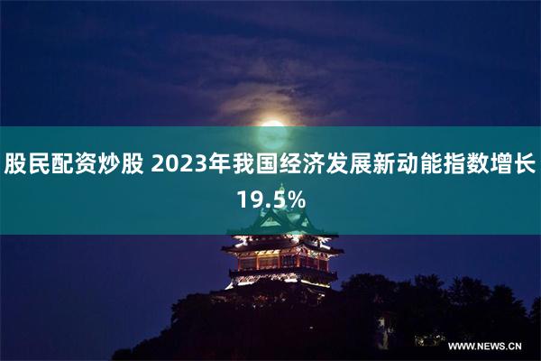 股民配资炒股 2023年我国经济发展新动能指数增长19.5%