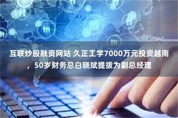 互联炒股融资网站 久正工学7000万元投资越南，50岁财务总白晓斌提拔为副总经理