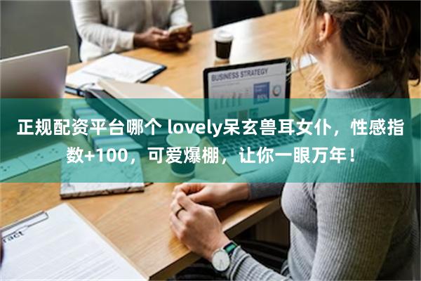 正规配资平台哪个 lovely呆玄兽耳女仆，性感指数+100，可爱爆棚，让你一眼万年！