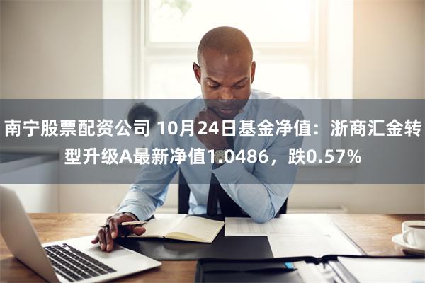 南宁股票配资公司 10月24日基金净值：浙商汇金转型升级A最新净值1.0486，跌0.57%