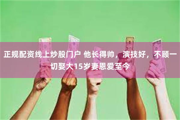 正规配资线上炒股门户 他长得帅，演技好，不顾一切娶大15岁妻恩爱至今