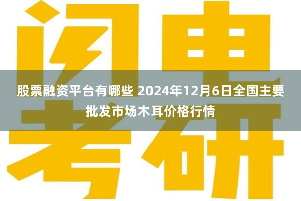 股票融资平台有哪些 2024年12月6日全国主要批发市场木耳价格行情