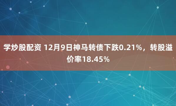 学炒股配资 12月9日神马转债下跌0.21%，转股溢价率18.45%