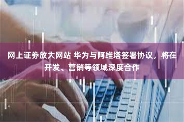 网上证劵放大网站 华为与阿维塔签署协议，将在开发、营销等领域深度合作