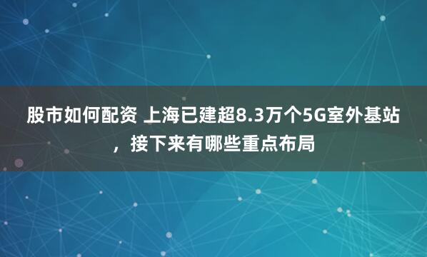 股市如何配资 上海已建超8.3万个5G室外基站，接下来有哪些重点布局