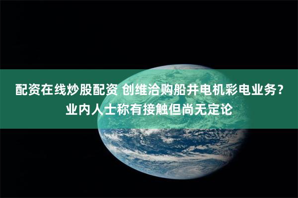 配资在线炒股配资 创维洽购船井电机彩电业务？业内人士称有接触但尚无定论