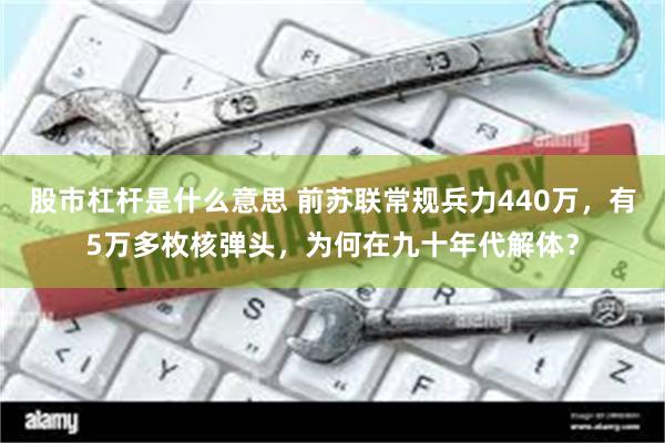 股市杠杆是什么意思 前苏联常规兵力440万，有5万多枚核弹头，为何在九十年代解体？