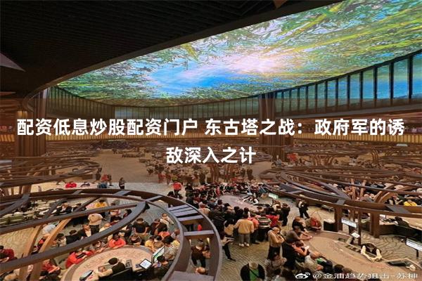 配资低息炒股配资门户 东古塔之战：政府军的诱敌深入之计