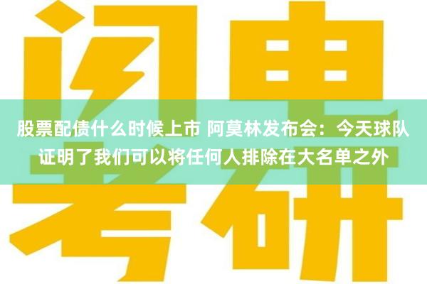 股票配债什么时候上市 阿莫林发布会：今天球队证明了我们可以将任何人排除在大名单之外