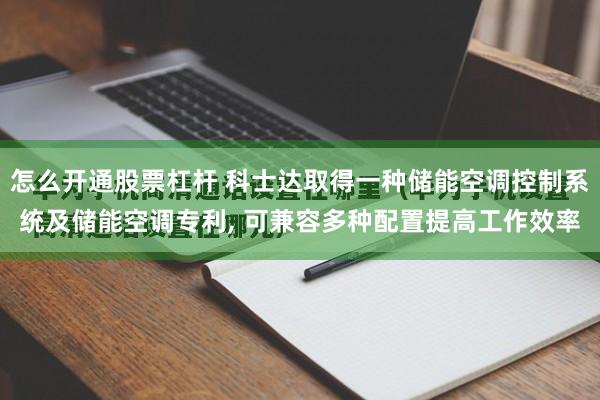 怎么开通股票杠杆 科士达取得一种储能空调控制系统及储能空调专利, 可兼容多种配置提高工作效率