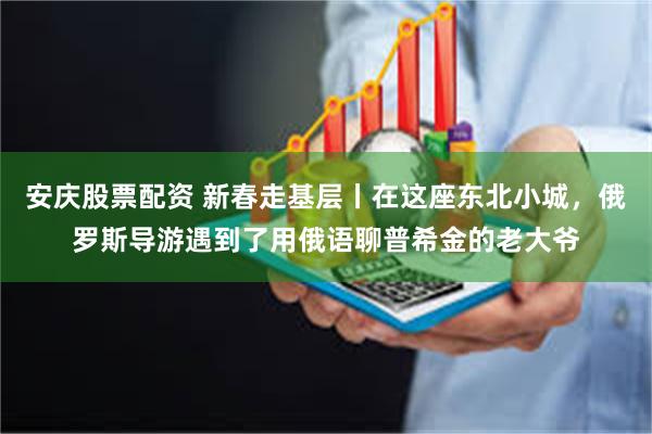 安庆股票配资 新春走基层丨在这座东北小城，俄罗斯导游遇到了用俄语聊普希金的老大爷