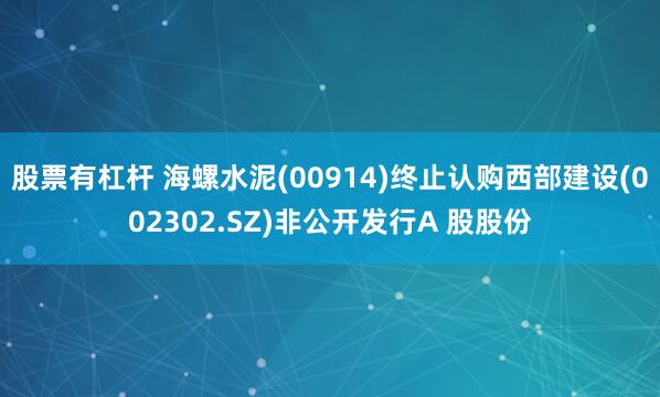 股票有杠杆 海螺水泥(00914)终止认购西部建设(002302.SZ)非公开发行A 股股份