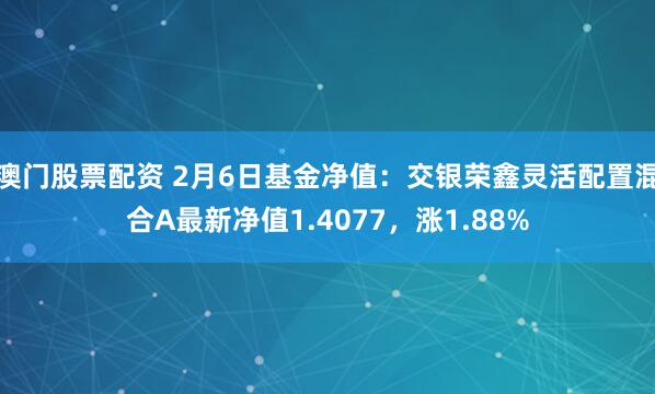 澳门股票配资 2月6日基金净值：交银荣鑫灵活配置混合A最新净值1.4077，涨1.88%