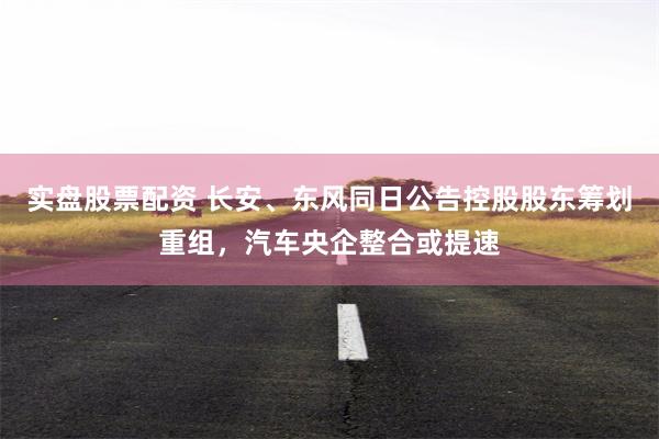 实盘股票配资 长安、东风同日公告控股股东筹划重组，汽车央企整合或提速