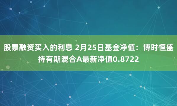 股票融资买入的利息 2月25日基金净值：博时恒盛持有期混合A最新净值0.8722