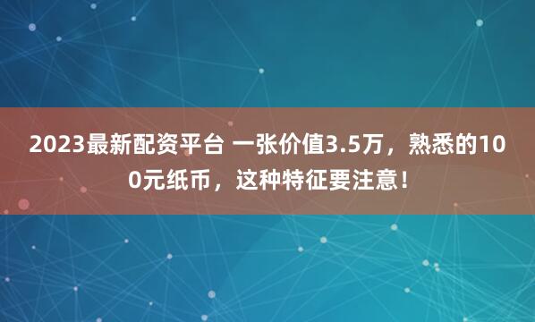 2023最新配资平台 一张价值3.5万，熟悉的100元纸币，这种特征要注意！