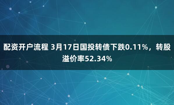 配资开户流程 3月17日国投转债下跌0.11%，转股溢价率52.34%